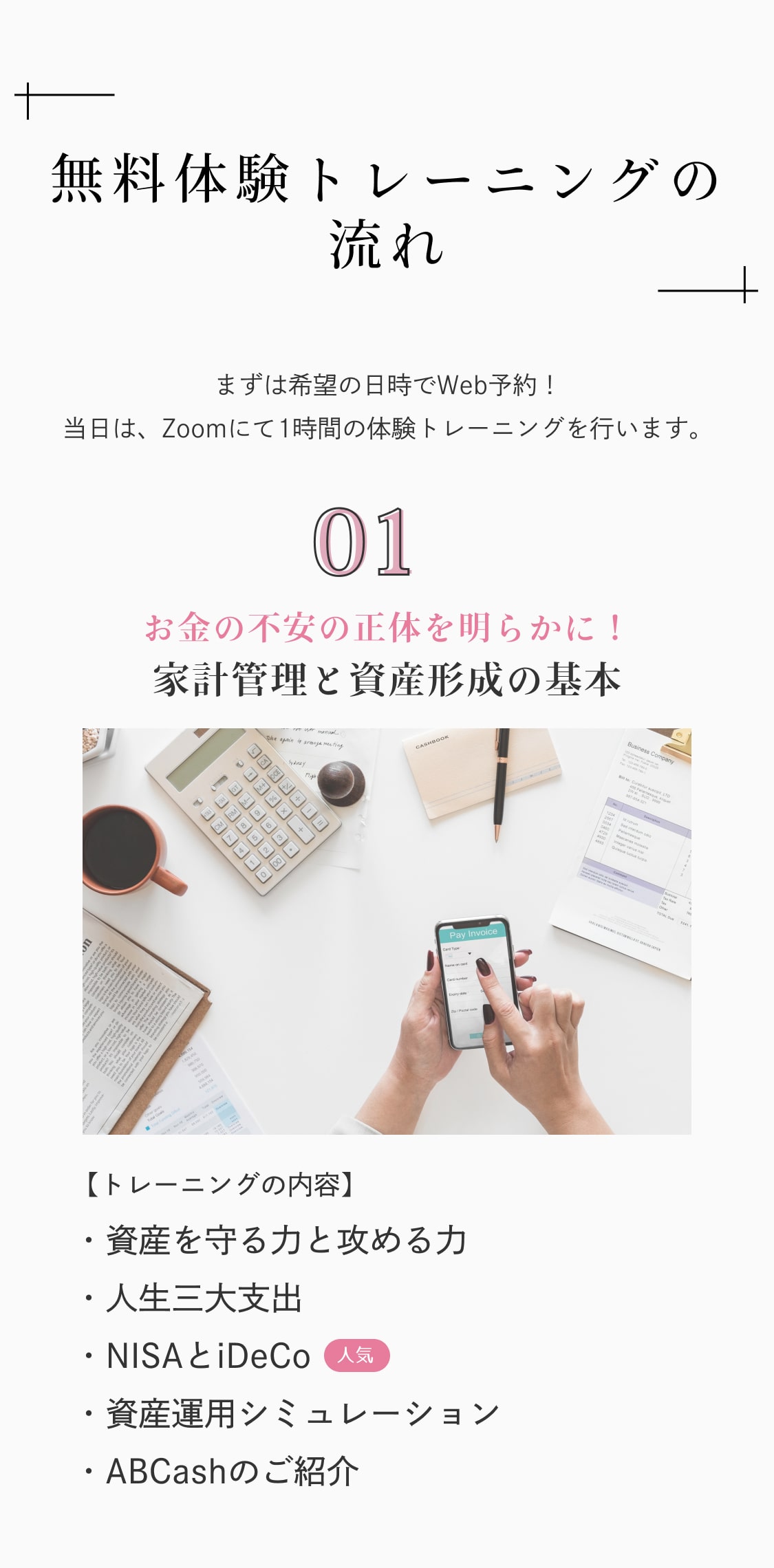 無料体験トレーニングの流れ まずは希望の日時でWeb予約！当日は、Zoomにて1時間の体験トレーニングを行います。 01.お金の不安の正体を明らかに！家計管理と資産形成の基本 【トレーニングの内容】資産を守る力と攻める力/人生三大支出/NISAとiDeCo/資産運用シミュレーション/ABCashのご紹介