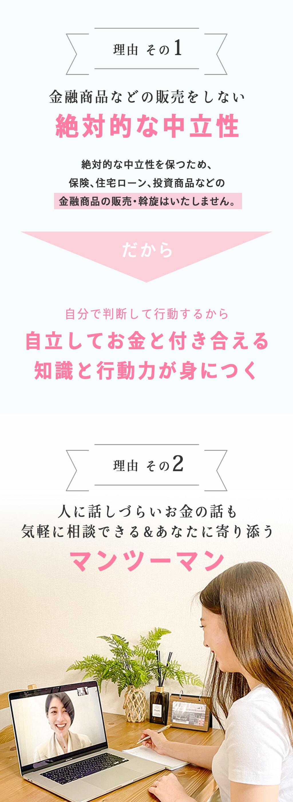 理由その１ 金融商品などの販売をしない絶対的な中立性。絶対的な中立を保つため、保険、住宅ローン、投資商品などの金融商品の販売・斡旋はいたしません。だから自分で判断して行動するから自立してお金と迎える知識と行動力が身につく。理由その２ 人に話しづらいお金の話も気軽に相談できる&あなたに寄り添う