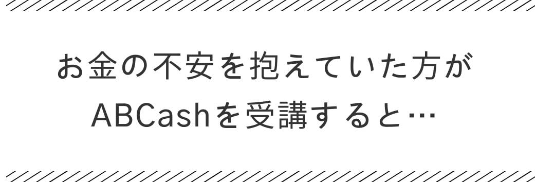 お金の不安を抱えていた方がABCashを受講すると・・・