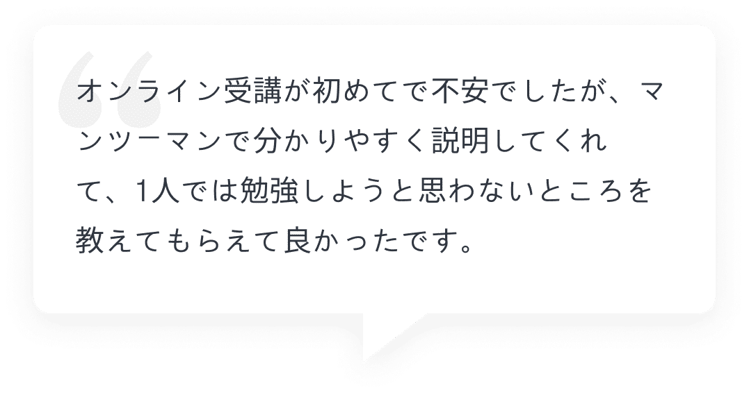 オンライン受講が初めてで不安でしたが、マンツーマンで分かりやすく説明してくれて、1人では勉強しようと思わないところを教えてもらえて良かったです。