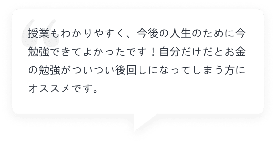 授業もわかりやすく、今後の人生のために今勉強できてよかったです！自分だけだとお金の勉強がついつい後回しになってしまう方にオススメです。