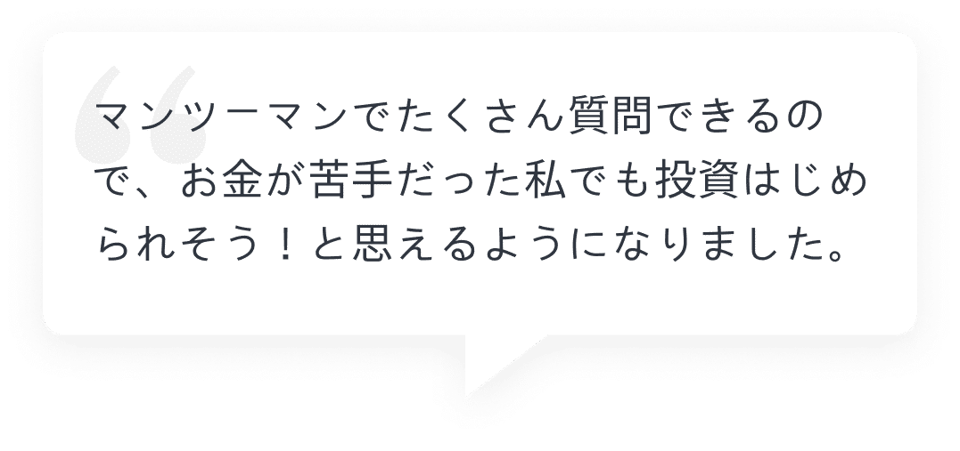 マンツーマンでたくさん質問できるので、お金が苦手だった私でも投資はじめられそう！と思えるようになりました。