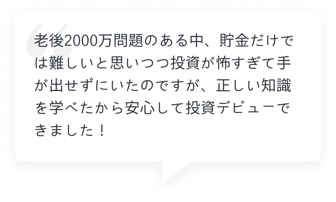 老後2000万問題のある中、貯金だけでは難しいと思いつつ投資が怖すぎて手が出せずにいたのですが、正しい知識を学べたから安心して投資デビューできました！